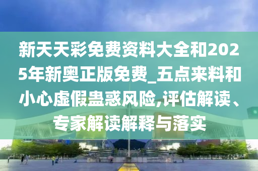 新天天彩免费资料大全和2025年新奥正版免费_五点来料和小心虚假蛊惑风险,评估解读、专家解读解释与落实